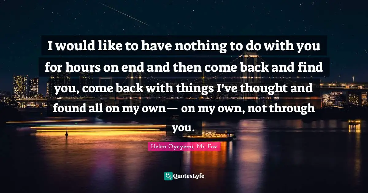 I would like to have nothing to do with you for hours on end and then come back and find you, come back with things I’ve thought and found all on my own— on my own, not through you.