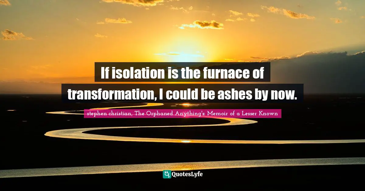 If isolation is the furnace of transformation, I could be ashes by now.