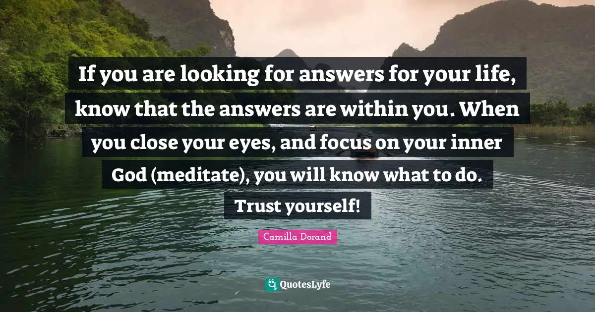 If you are looking for answers for your life, know that the answers are within you. When you close your eyes, and focus on your inner God (meditate), you will know what to do. Trust yourself!