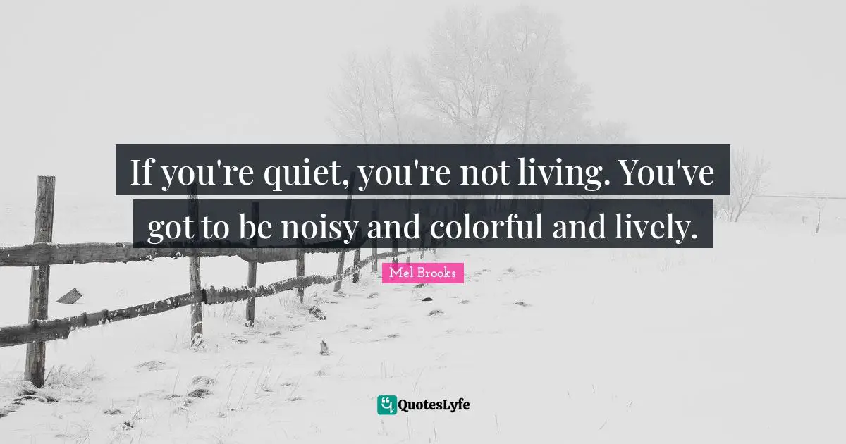 If you're quiet, you're not living. You've got to be noisy and colorful and lively.