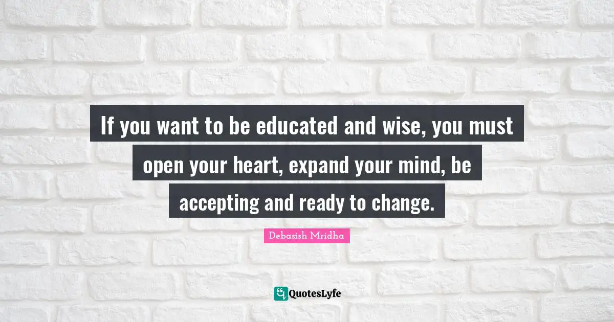 If you want to be educated and wise, you must open your heart, expand your mind, be accepting and ready to change.