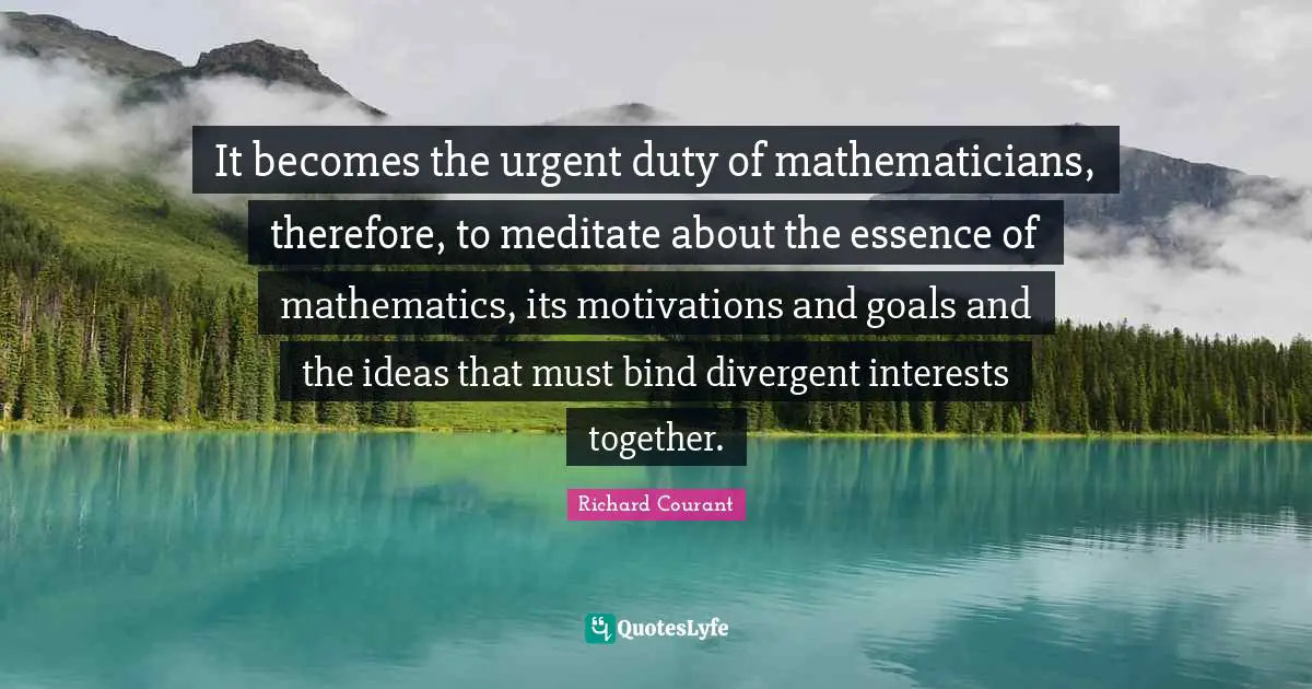It becomes the urgent duty of mathematicians, therefore, to meditate about the essence of mathematics, its motivations and goals and the ideas that must bind divergent interests together.