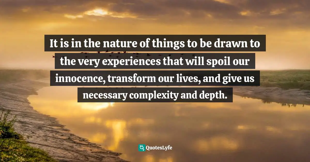 It is in the nature of things to be drawn to the very experiences that will spoil our innocence, transform our lives, and give us necessary complexity and depth.