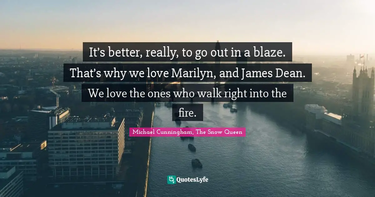 It’s better, really, to go out in a blaze. That’s why we love Marilyn, and James Dean. We love the ones who walk right into the fire.