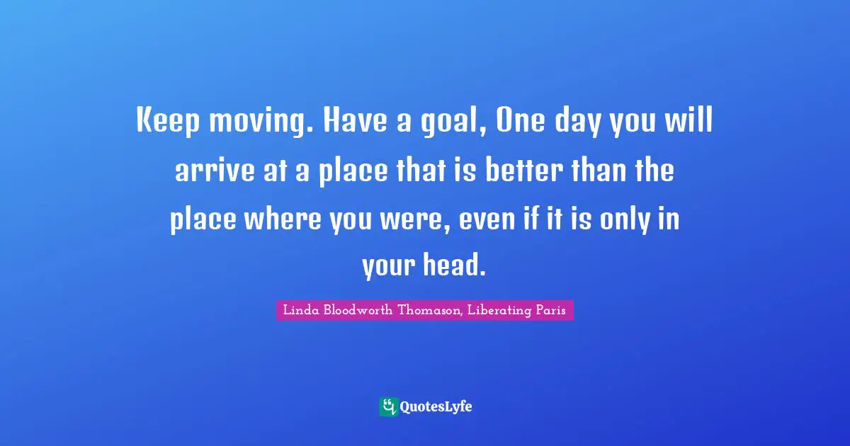 Keep moving. Have a goal, One day you will arrive at a place that is better than the place where you were, even if it is only in your head.