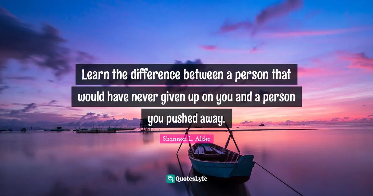 Learn the difference between a person that would have never given up on you and a person you pushed away.