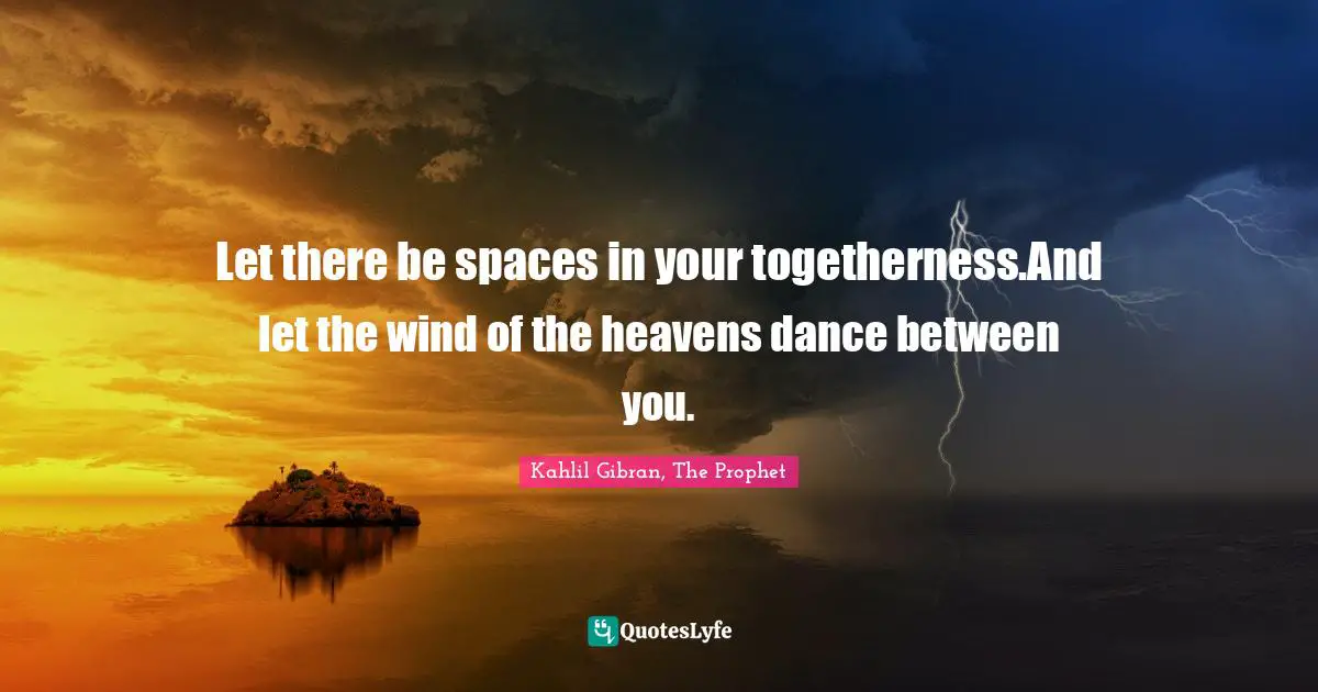 Let there be spaces in your togetherness.And let the wind of the heavens dance between you.