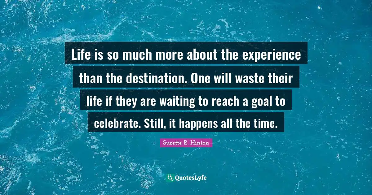 Life is so much more about the experience than the destination. One will waste their life if they are waiting to reach a goal to celebrate. Still, it happens all the time.