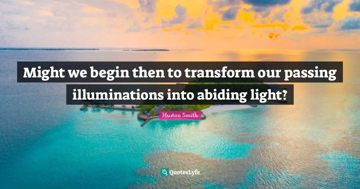 Huston Smith Quotes: "Might we begin then to transform our passing illuminations into abiding light?"
