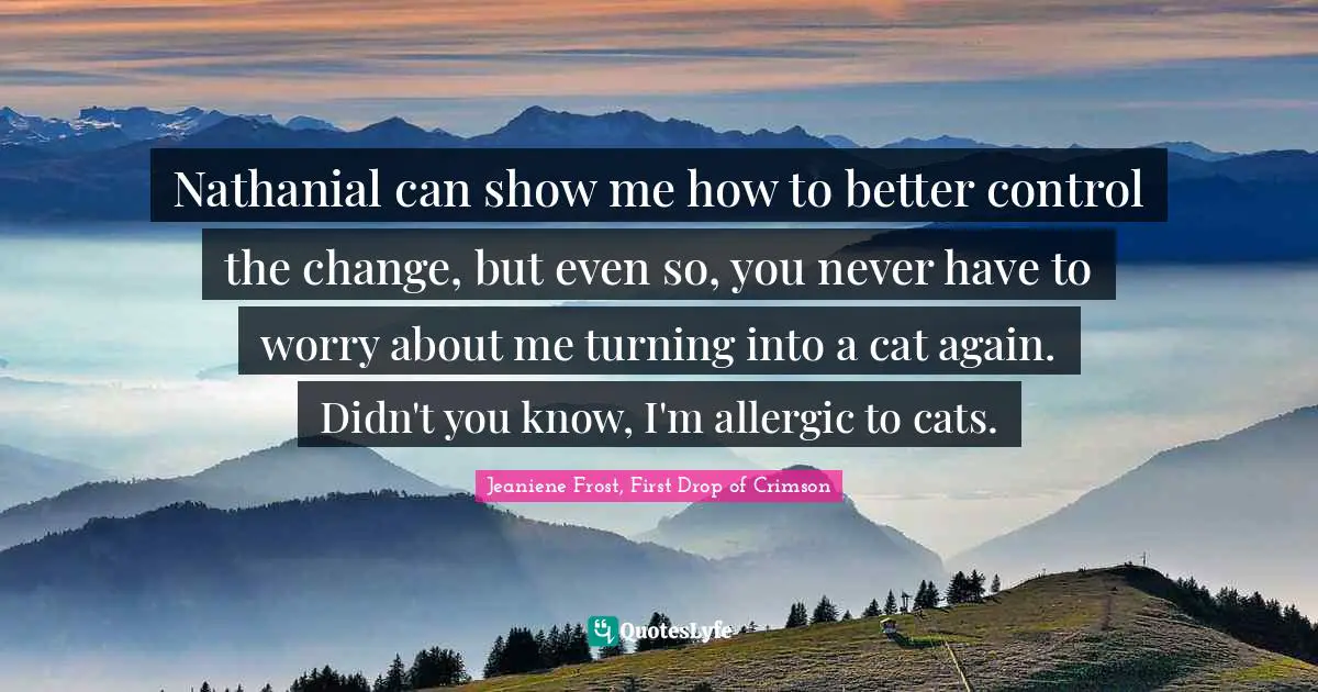 Nathanial can show me how to better control the change, but even so, you never have to worry about me turning into a cat again. Didn't you know, I'm allergic to cats.