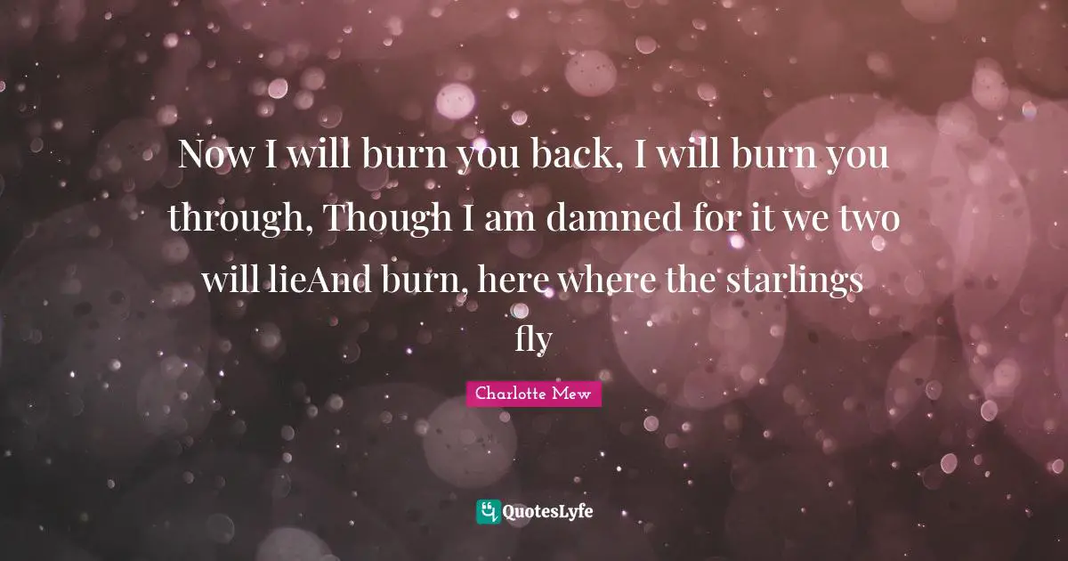 Now I will burn you back, I will burn you through, Though I am damned for it we two will lieAnd burn, here where the starlings fly
