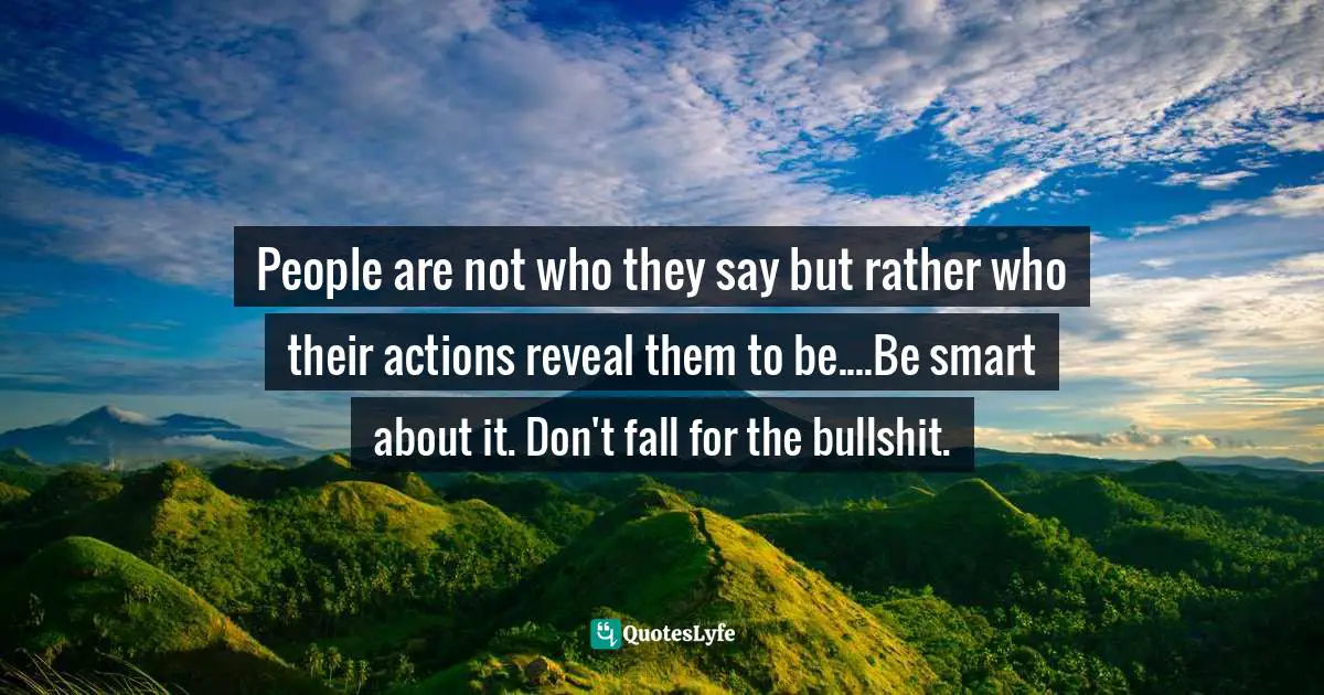 People are not who they say but rather who their actions reveal them to be....Be smart about it. Don't fall for the bullshit.