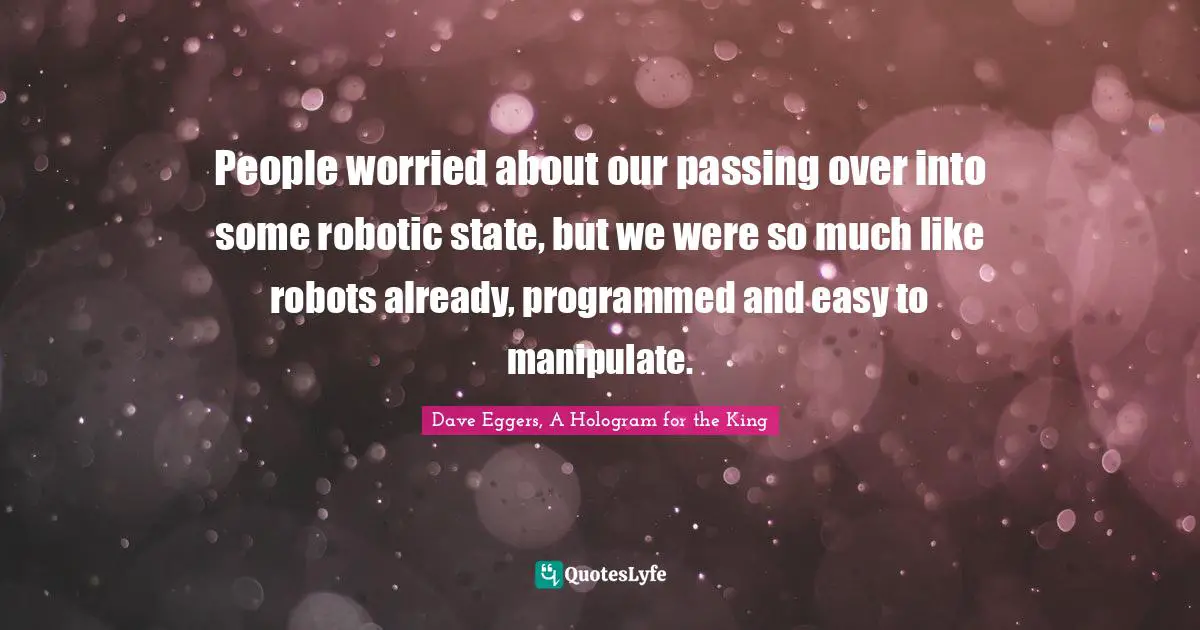 People worried about our passing over into some robotic state, but we were so much like robots already, programmed and easy to manipulate.