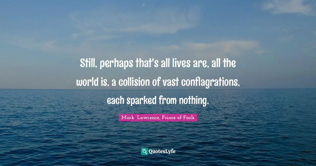 Still, perhaps that's all lives are, all the world is, a collision of vast conflagrations, each sparked from nothing.