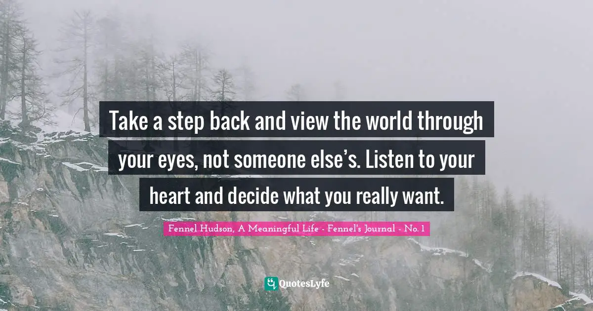 Fennel Hudson, A Meaningful Life - Fennel's Journal - No. 1 Quotes: "Take a step back and view the world through your eyes, not someone else’s. Listen to your heart and decide what you really want."