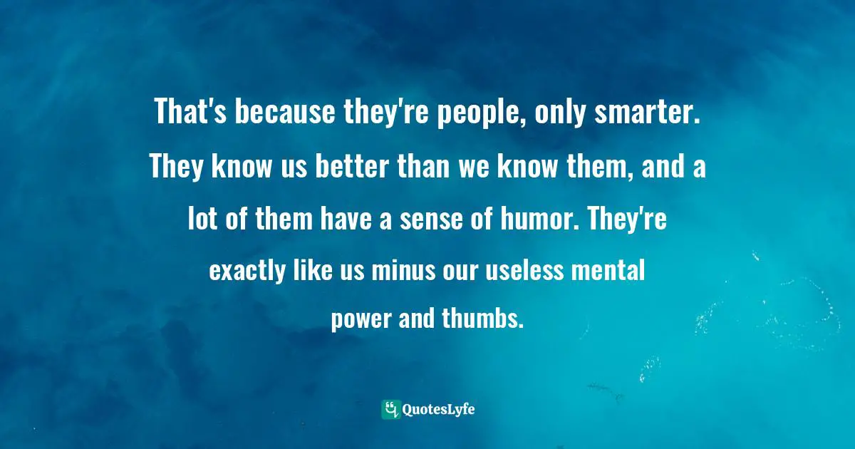 That's because they're people, only smarter. They know us better than we know them, and a lot of them have a sense of humor. They're exactly like us minus our useless mental power and thumbs.