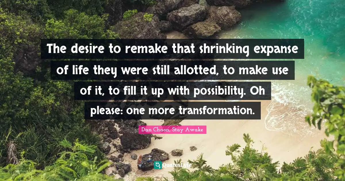 The desire to remake that shrinking expanse of life they were still allotted, to make use of it, to fill it up with possibility. Oh please: one more transformation.
