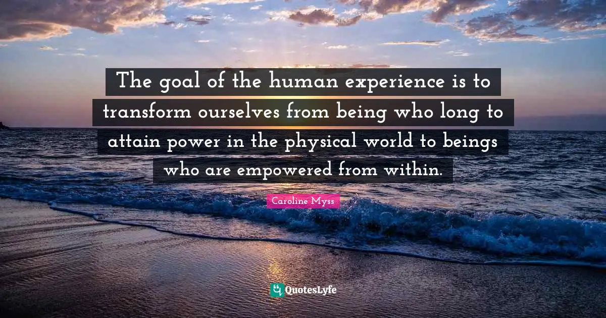 The goal of the human experience is to transform ourselves from being who long to attain power in the physical world to beings who are empowered from within.