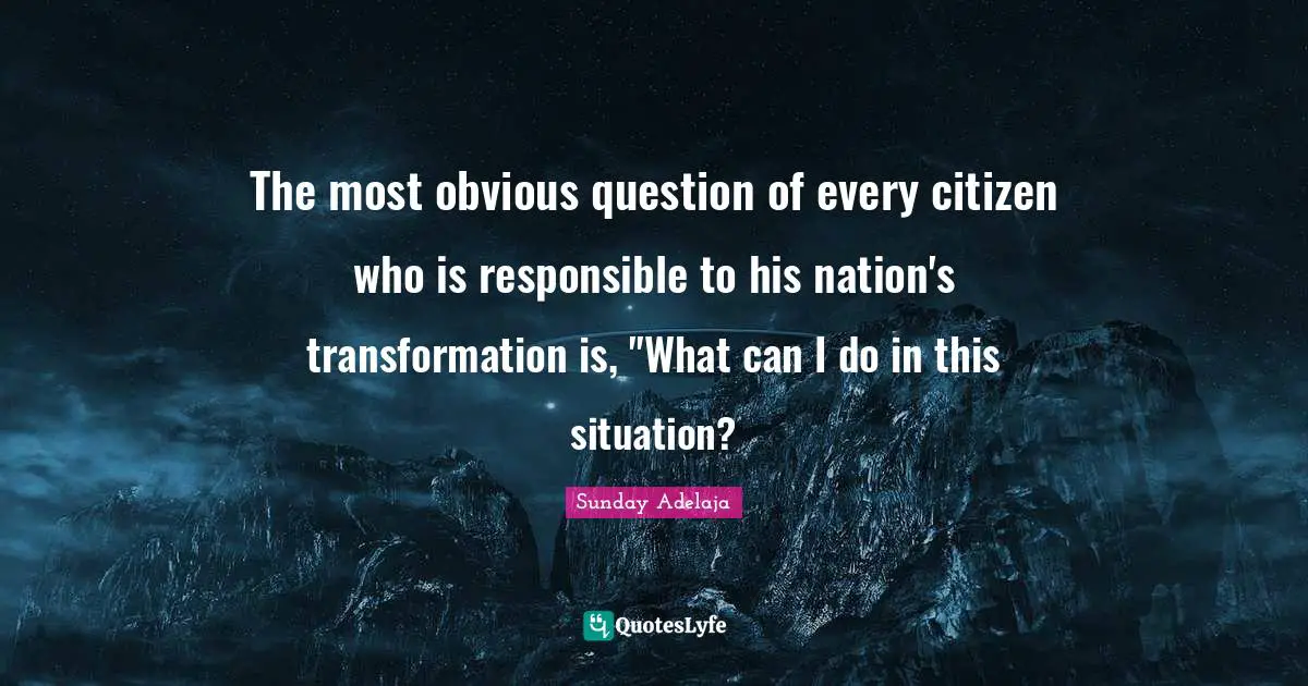 The most obvious question of every citizen who is responsible to his nation's transformation is, "What can I do in this situation?