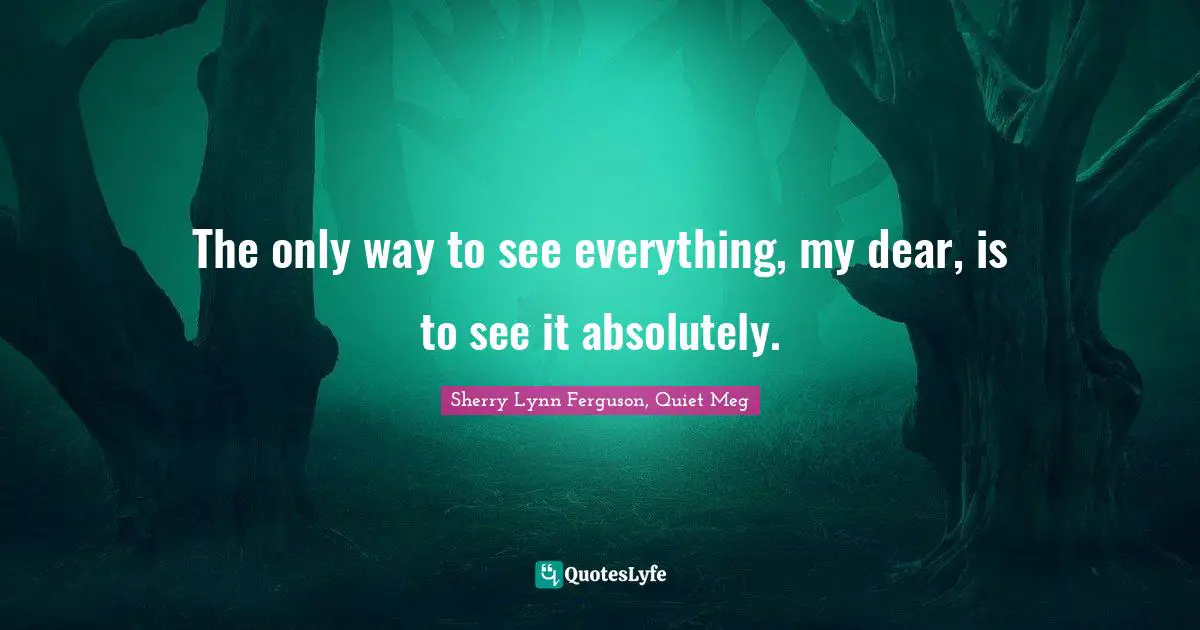 The only way to see everything, my dear, is to see it absolutely.