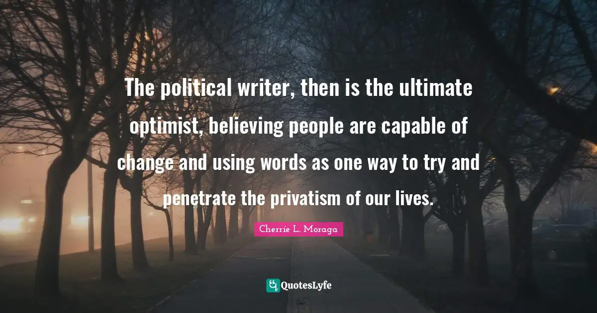 The political writer, then is the ultimate optimist, believing people are capable of change and using words as one way to try and penetrate the privatism of our lives.