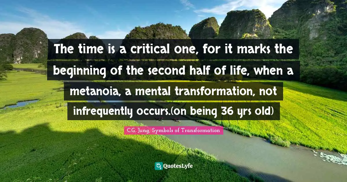 The time is a critical one, for it marks the beginning of the second half of life, when a metanoia, a mental transformation, not infrequently occurs.(on being 36 yrs old)
