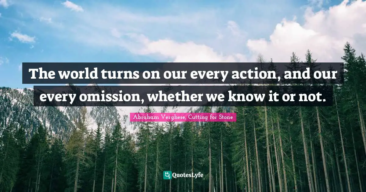 Abraham Verghese Quotes: "The world turns on our every action, and our every omission, whether we know it or not."