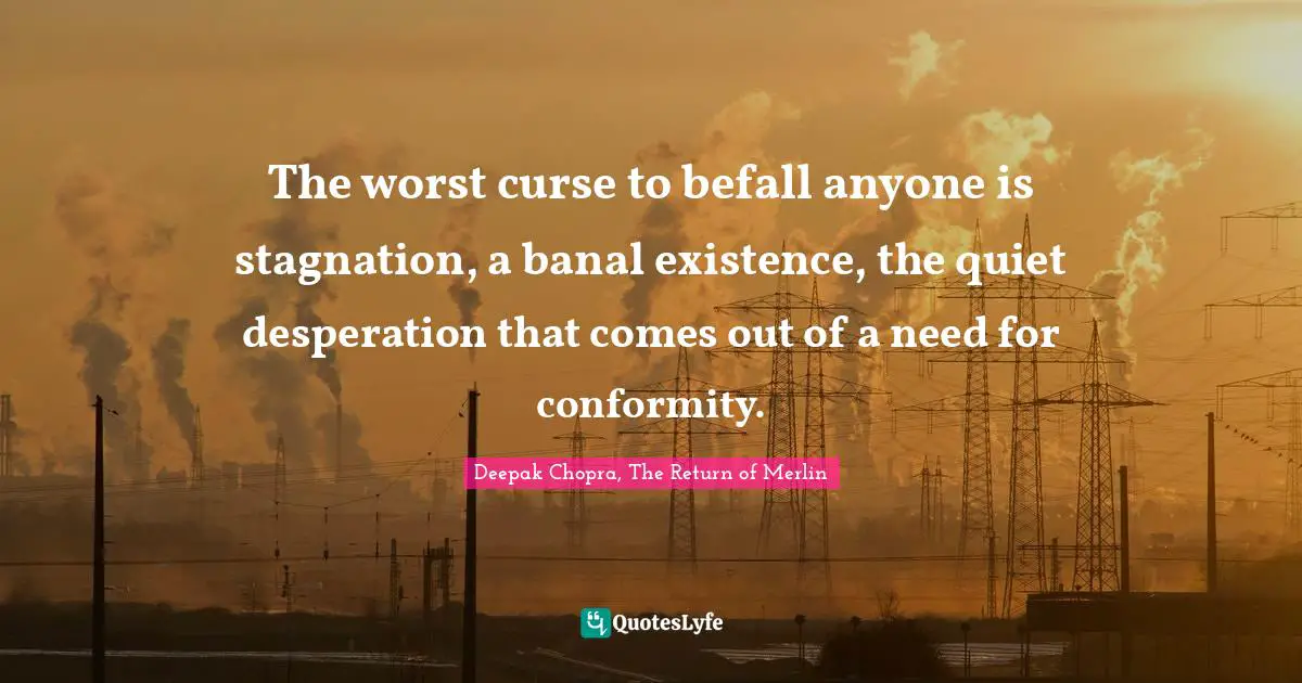 The worst curse to befall anyone is stagnation, a banal existence, the quiet desperation that comes out of a need for conformity.