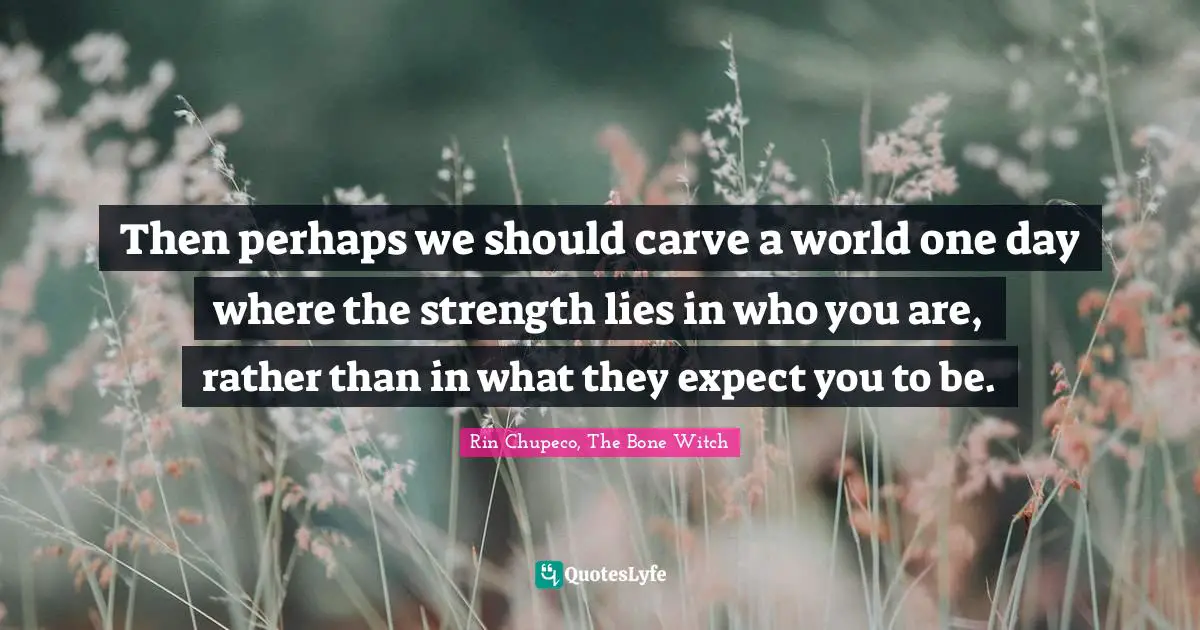 Then perhaps we should carve a world one day where the strength lies in who you are, rather than in what they expect you to be.