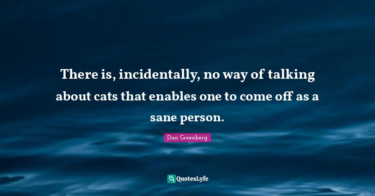 There is, incidentally, no way of talking about cats that enables one to come off as a sane person.