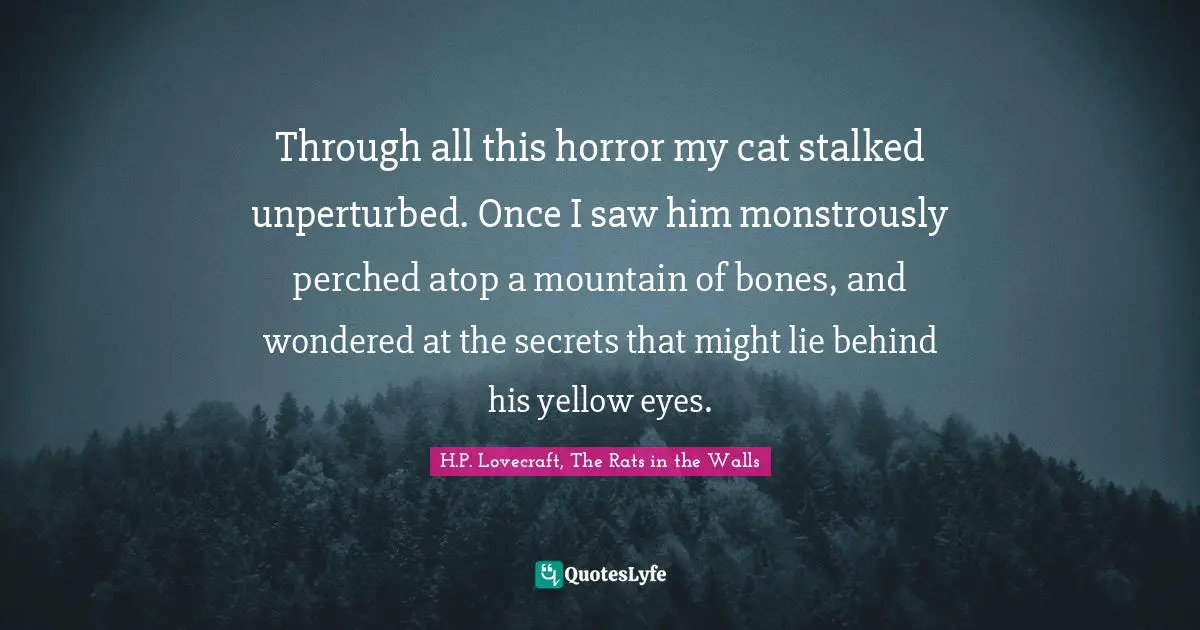 H.P. Lovecraft, The Rats In The Walls Quotes: "Through all this horror my cat stalked unperturbed. Once I saw him monstrously perched atop a mountain of bones, and wondered at the secrets that might lie behind his yellow eyes."