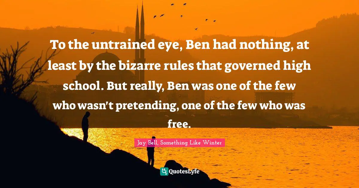To the untrained eye, Ben had nothing, at least by the bizarre rules that governed high school. But really, Ben was one of the few who wasn't pretending, one of the few who was free.