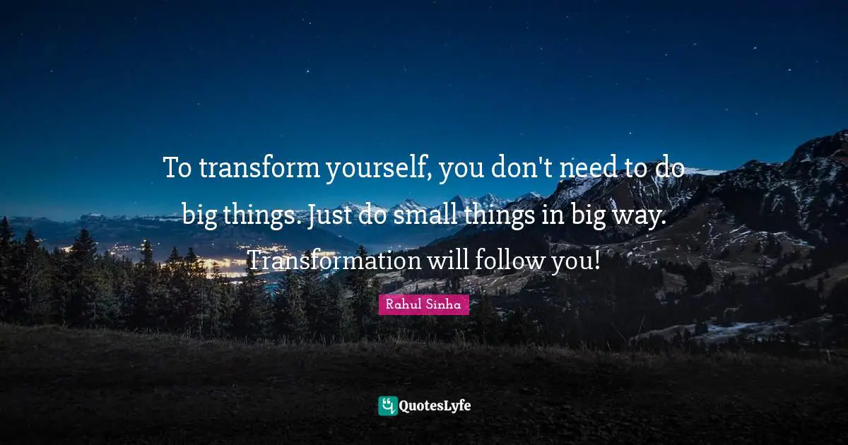 To transform yourself, you don't need to do big things. Just do small things in big way. Transformation will follow you!