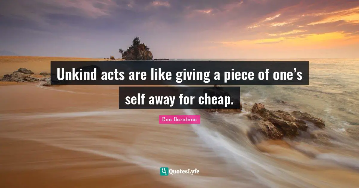 Unkind acts are like giving a piece of one’s self away for cheap.