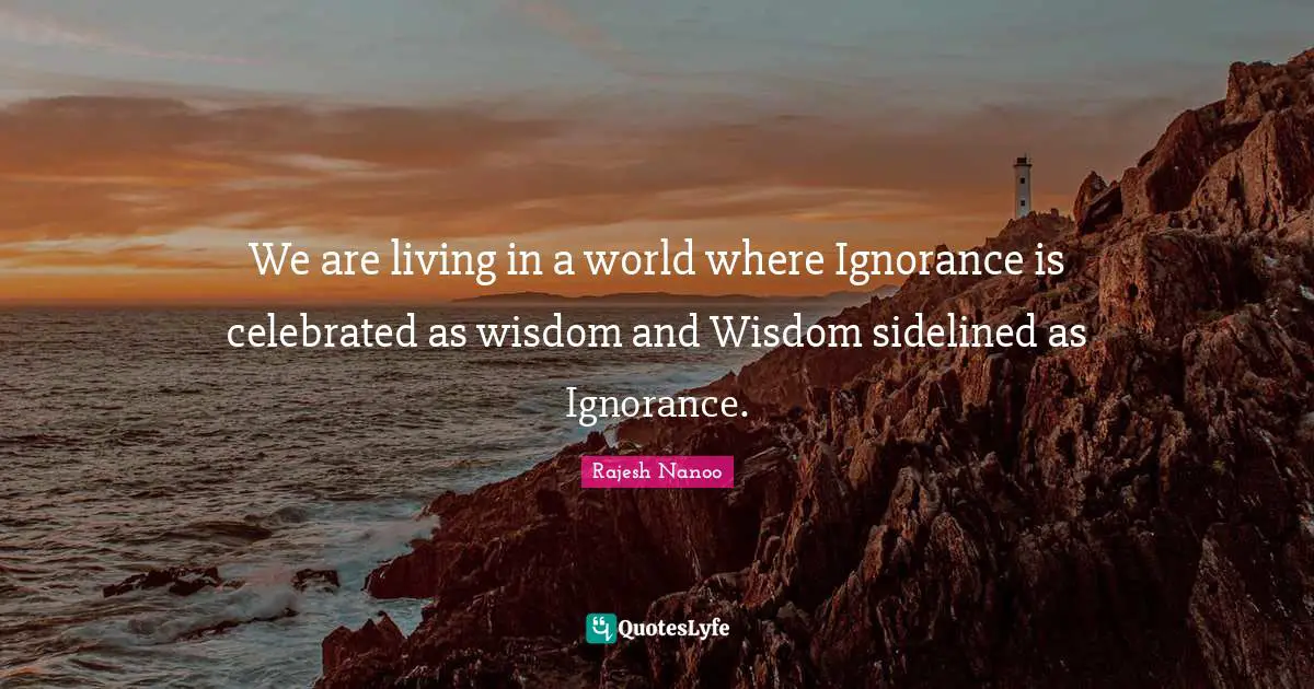 We are living in a world where Ignorance is celebrated as wisdom and Wisdom sidelined as Ignorance.