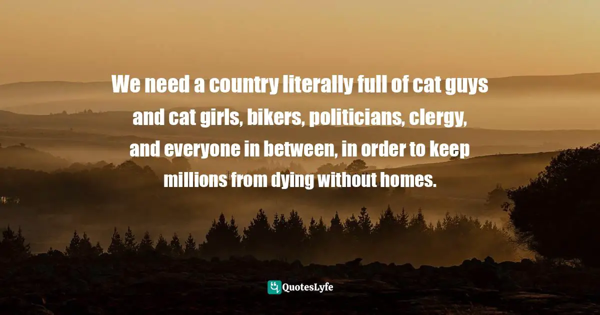 We need a country literally full of cat guys and cat girls, bikers, politicians, clergy, and everyone in between, in order to keep millions from dying without homes.