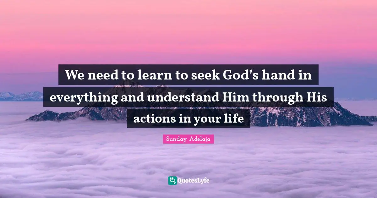 We need to learn to seek God’s hand in everything and understand Him through His actions in your life