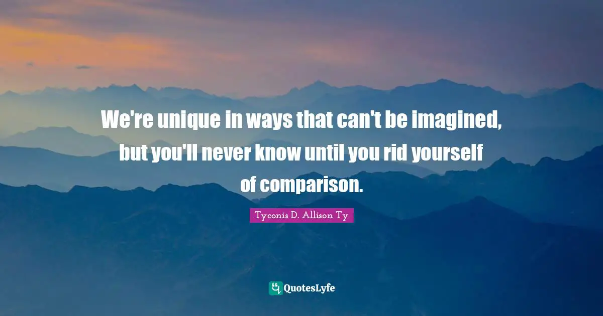 We're unique in ways that can't be imagined, but you'll never know until you rid yourself of comparison.