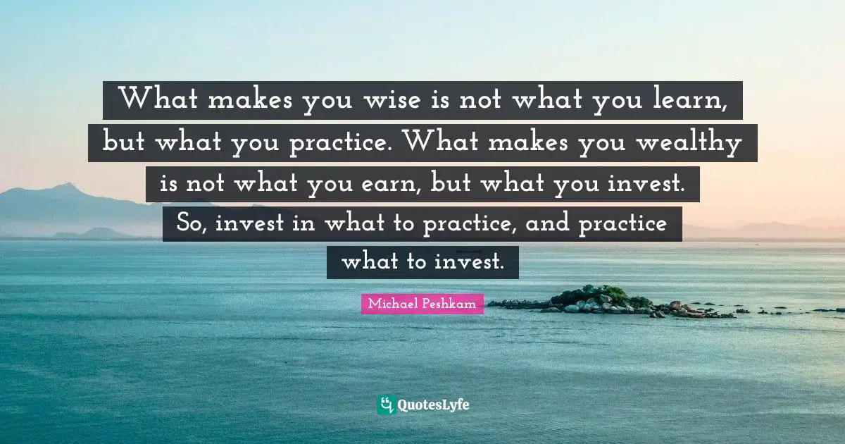 What makes you wise is not what you learn, but what you practice. What makes you wealthy is not what you earn, but what you invest. So, invest in what to practice, and practice what to invest.