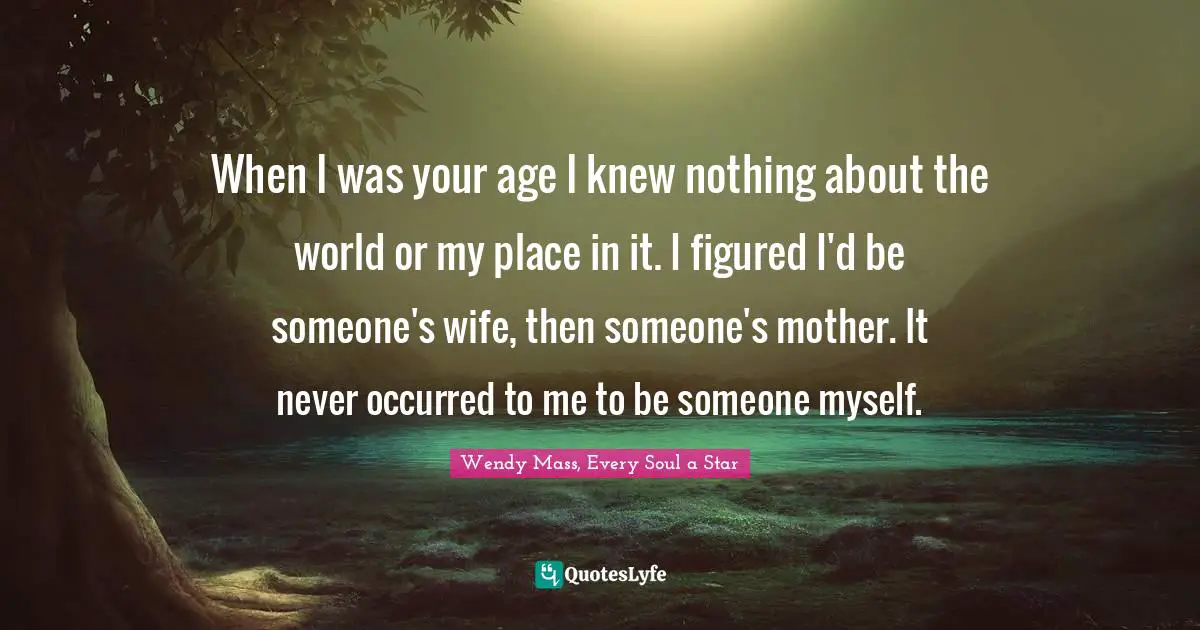 When I was your age I knew nothing about the world or my place in it. I figured I'd be someone's wife, then someone's mother. It never occurred to me to be someone myself.