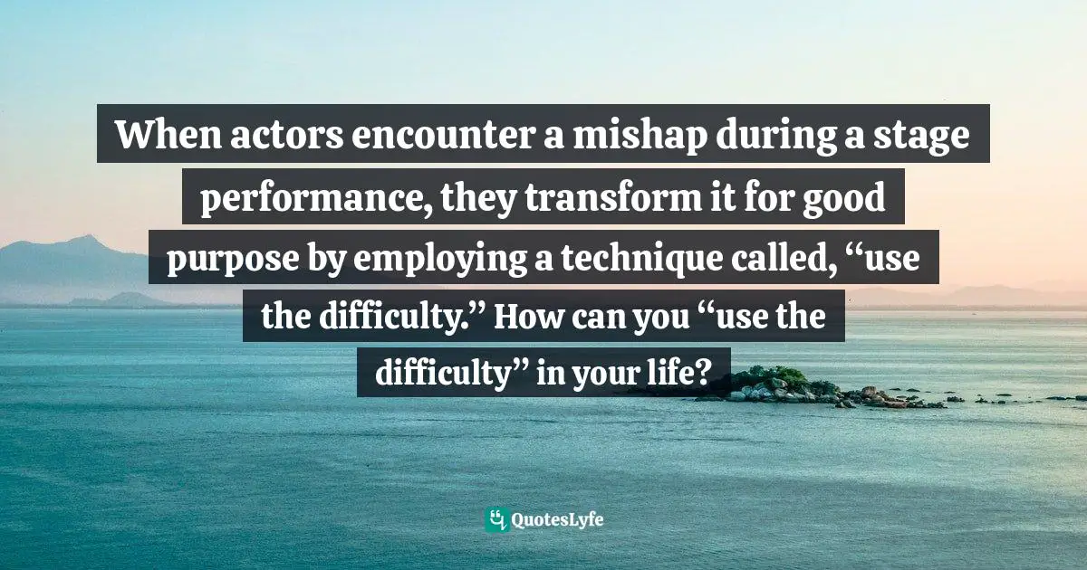 Gina Greenlee, Postcards And Pearls: Life Lessons From Solo Moments On The Road Quotes: "When actors encounter a mishap during a stage performance, they transform it for good purpose by employing a technique called, “use the difficulty.” How can you “use the difficulty” in your life?"