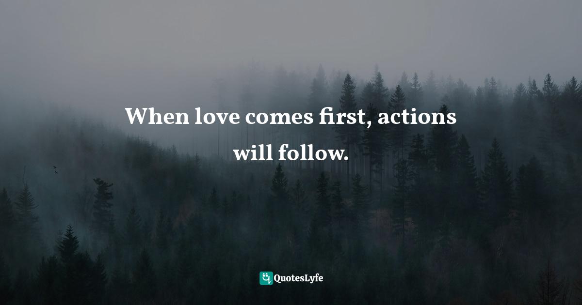 When love comes first, actions will follow.