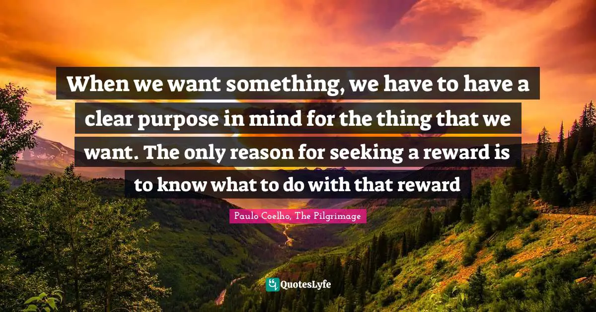 When we want something, we have to have a clear purpose in mind for the thing that we want. The only reason for seeking a reward is to know what to do with that reward