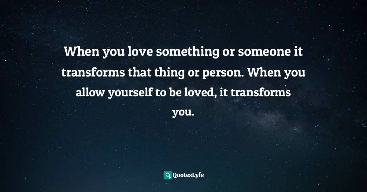 When you love something or someone it transforms that thing or person. When you allow yourself to be loved, it transforms you.