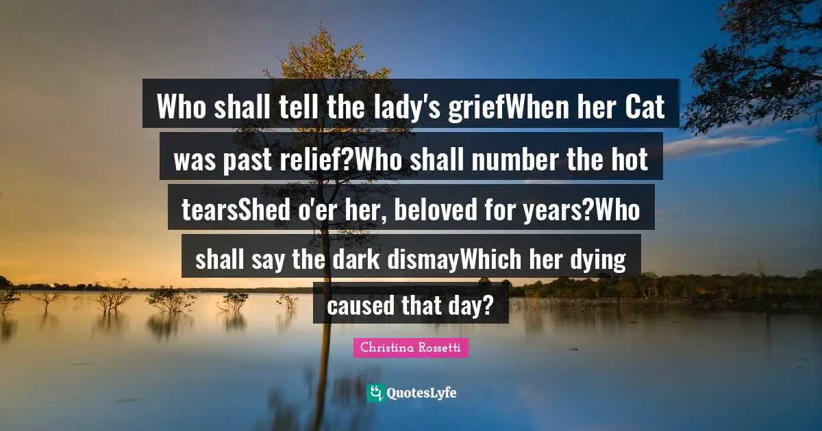 Christina Rossetti Quotes: "Who shall tell the lady's griefWhen her Cat was past relief?Who shall number the hot tearsShed o'er her, beloved for years?Who shall say the dark dismayWhich her dying caused that day?"