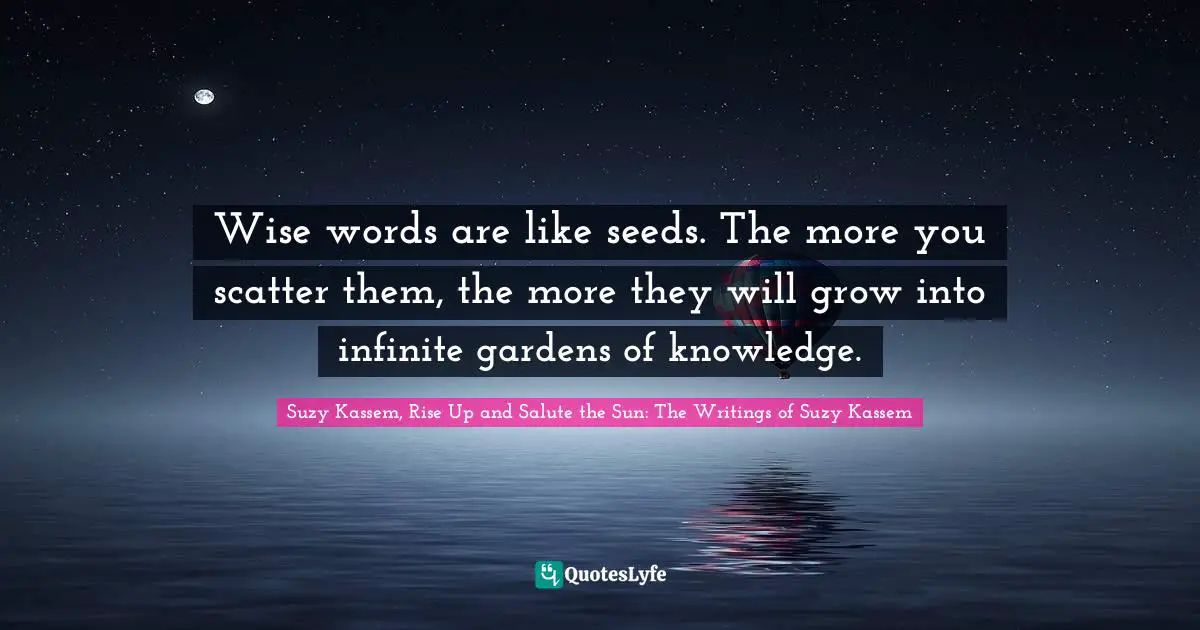 Suzy Kassem Quotes: "Wise words are like seeds. The more you scatter them, the more they will grow into infinite gardens of knowledge."