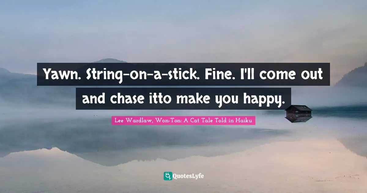 Yawn. String-on-a-stick. Fine. I'll come out and chase itto make you happy.