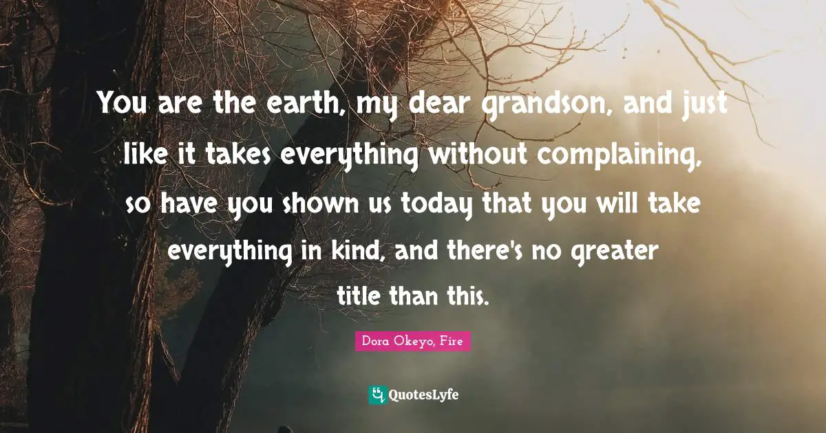 You are the earth, my dear grandson, and just like it takes everything without complaining, so have you shown us today that you will take everything in kind, and there's no greater title than this.