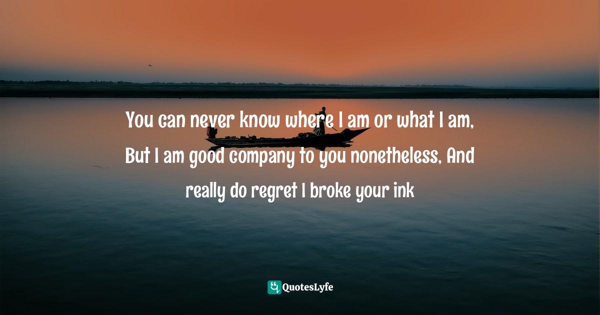 You can never know where I am or what I am, But I am good company to you nonetheless, And really do regret I broke your ink
