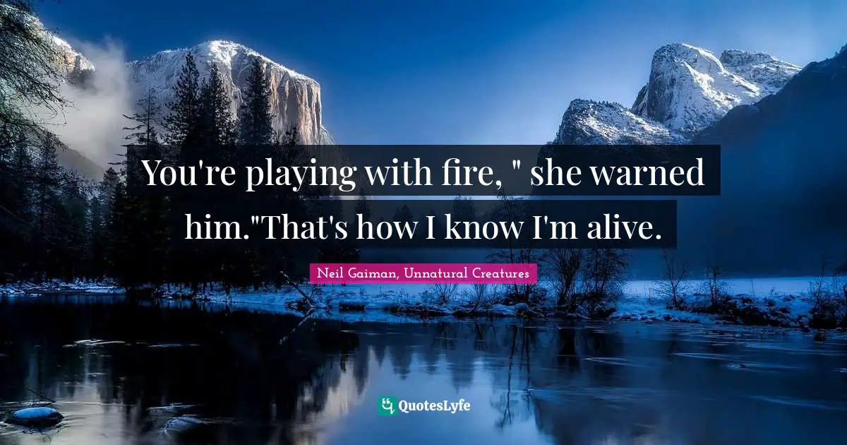 You're playing with fire, " she warned him."That's how I know I'm alive.